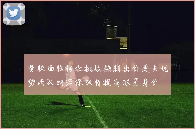 曼联面临转会挑战热刺出价更具优势西汉姆若保级将提高球员身价