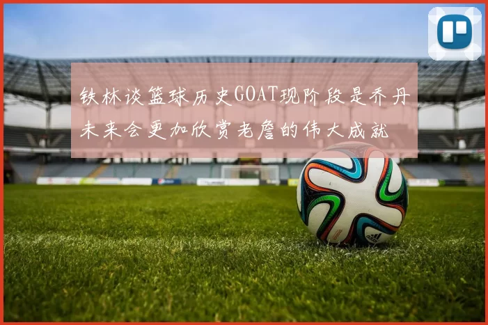 铁林谈篮球历史GOAT现阶段是乔丹未来会更加欣赏老詹的伟大成就