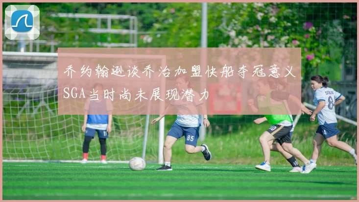 乔约翰逊谈乔治加盟快船夺冠意义SGA当时尚未展现潜力