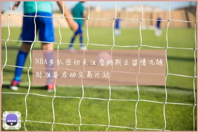 NBA多队密切关注詹姆斯去留情况随时准备启动交易计划