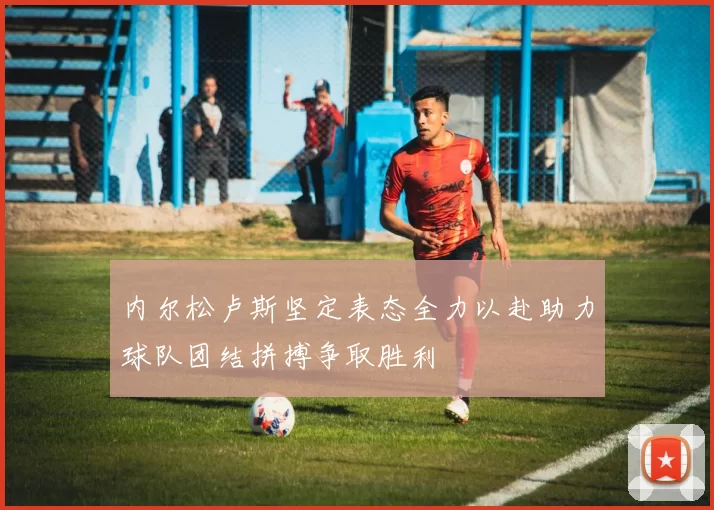 内尔松卢斯坚定表态全力以赴助力球队团结拼搏争取胜利