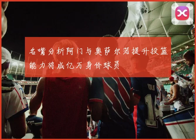名嘴分析阿门与奥萨尔若提升投篮能力将成亿万身价球员