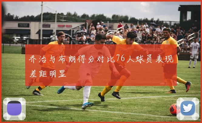 乔治与布朗得分对比76人球员表现差距明显