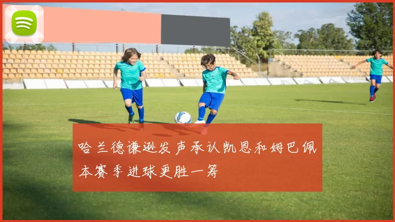 哈兰德谦逊发声承认凯恩和姆巴佩本赛季进球更胜一筹