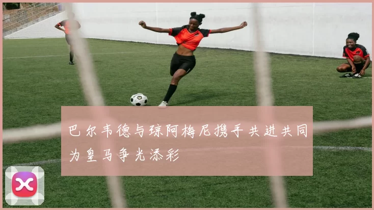 巴尔韦德与琼阿梅尼携手共进共同为皇马争光添彩