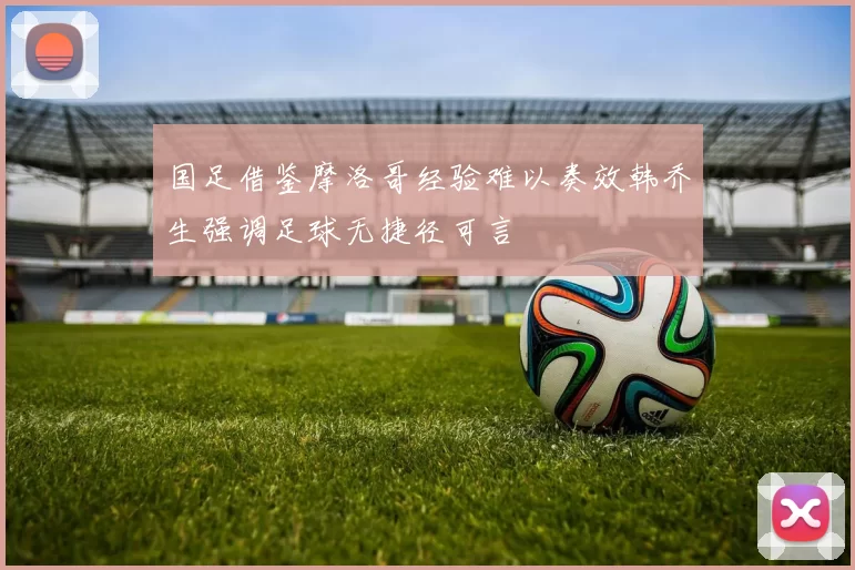 国足借鉴摩洛哥经验难以奏效韩乔生强调足球无捷径可言