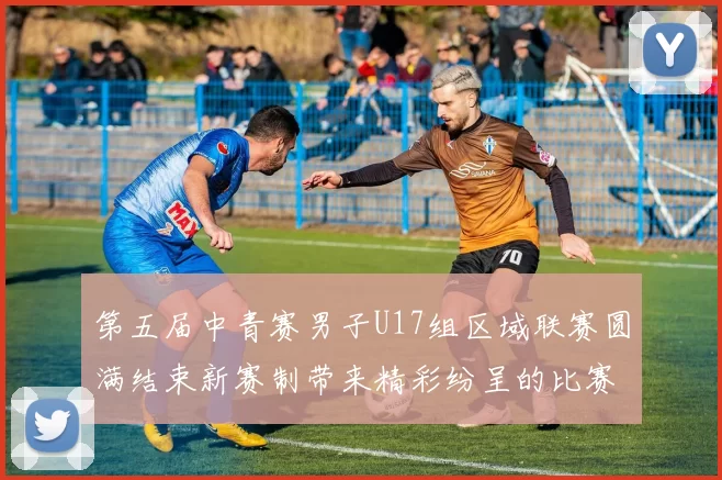 第五届中青赛男子U17组区域联赛圆满结束新赛制带来精彩纷呈的比赛体验