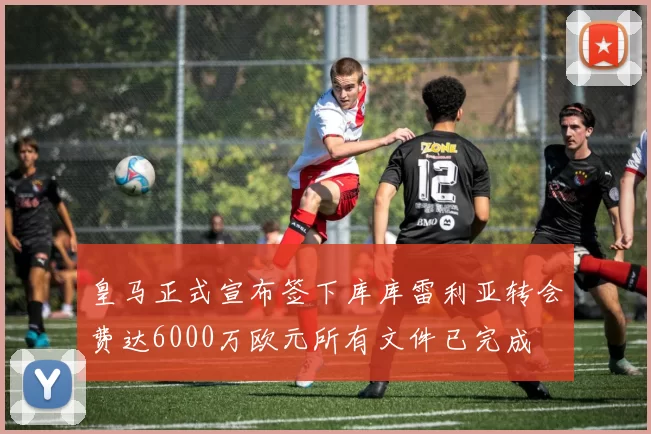 皇马正式宣布签下库库雷利亚转会费达6000万欧元所有文件已完成