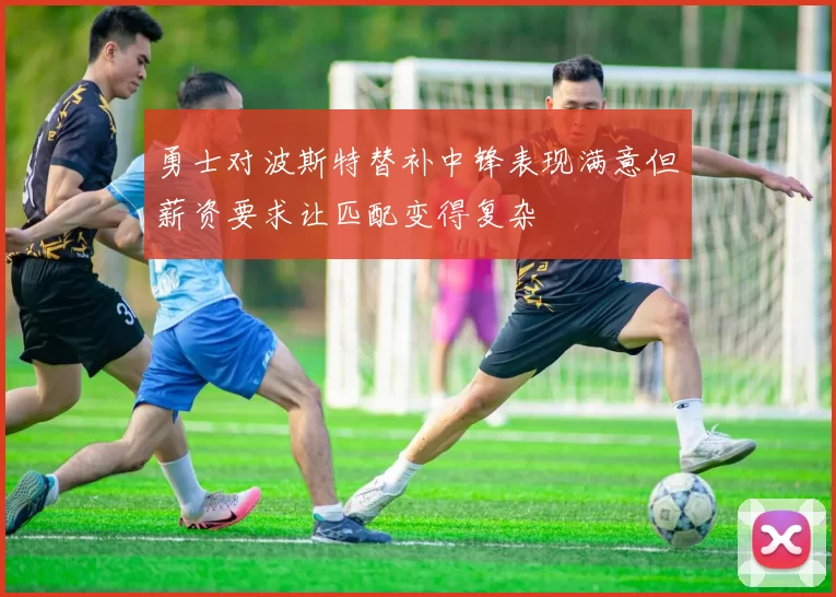 勇士对波斯特替补中锋表现满意但薪资要求让匹配变得复杂