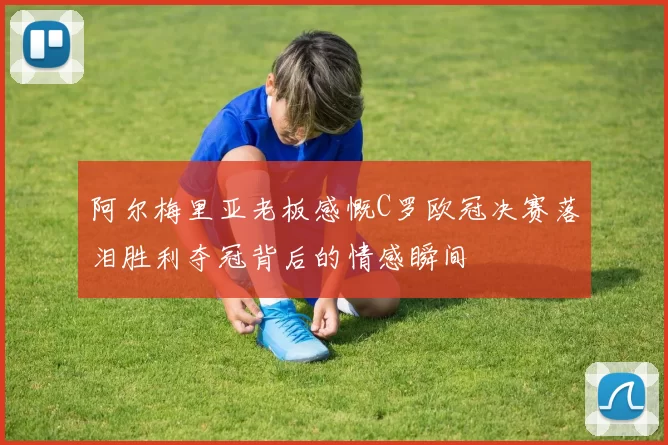 阿尔梅里亚老板感慨C罗欧冠决赛落泪胜利夺冠背后的情感瞬间
