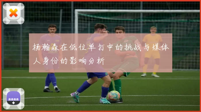杨瀚森在低位单打中的挑战与媒体人身份的影响分析