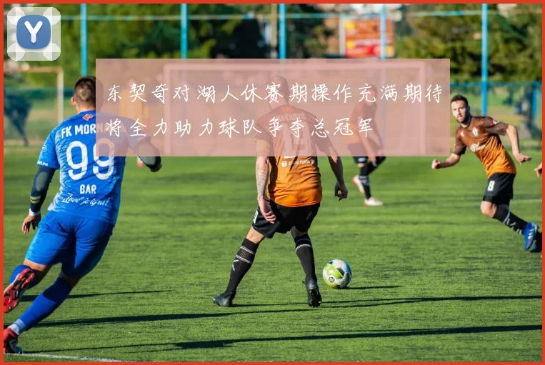 东契奇对湖人休赛期操作充满期待将全力助力球队争夺总冠军