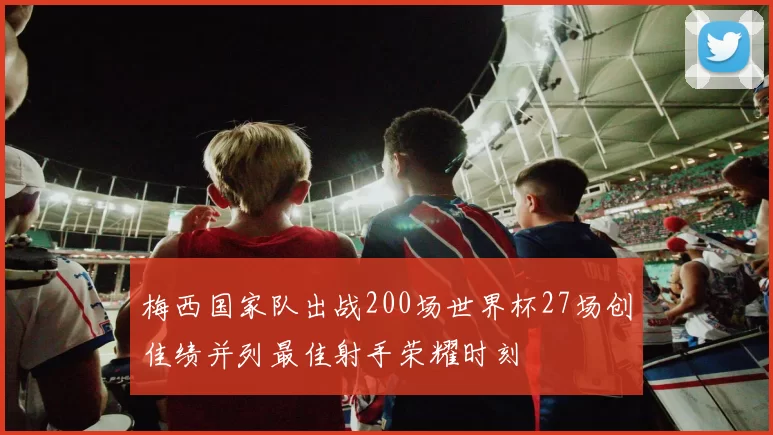 梅西国家队出战200场世界杯27场创佳绩并列最佳射手荣耀时刻