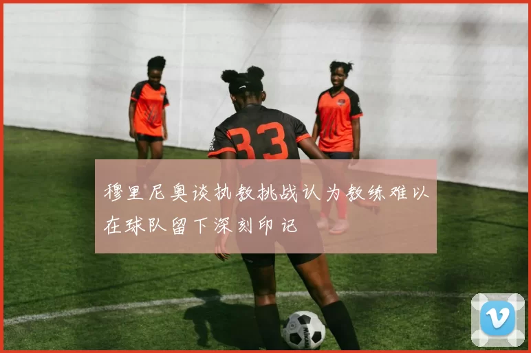 穆里尼奥谈执教挑战认为教练难以在球队留下深刻印记