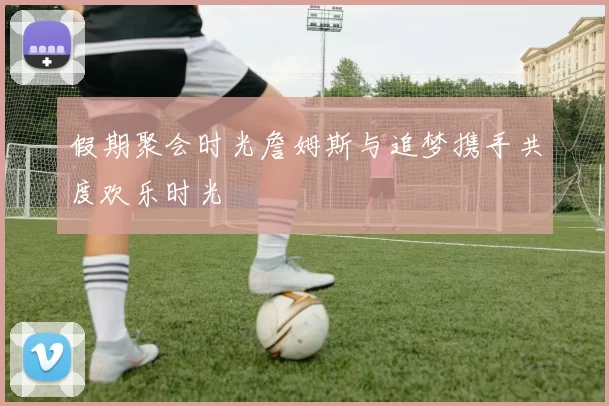 假期聚会时光詹姆斯与追梦携手共度欢乐时光