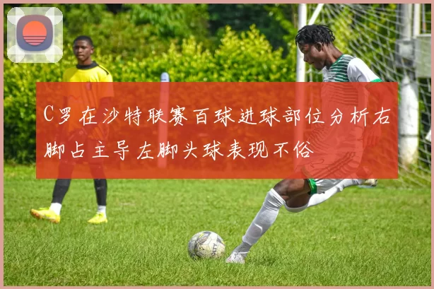 C罗在沙特联赛百球进球部位分析右脚占主导左脚头球表现不俗
