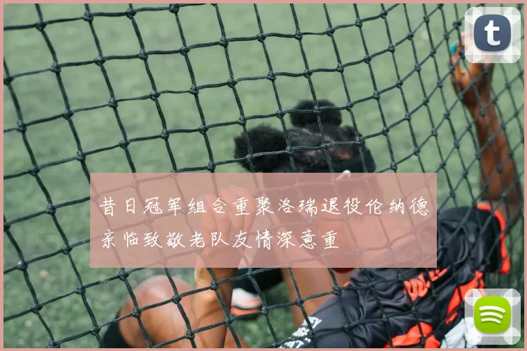 昔日冠军组合重聚洛瑞退役伦纳德亲临致敬老队友情深意重