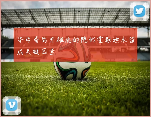 字母哥离开雄鹿的隐忧霍勒迪未留成关键因素