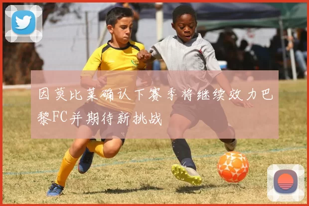 因莫比莱确认下赛季将继续效力巴黎FC并期待新挑战